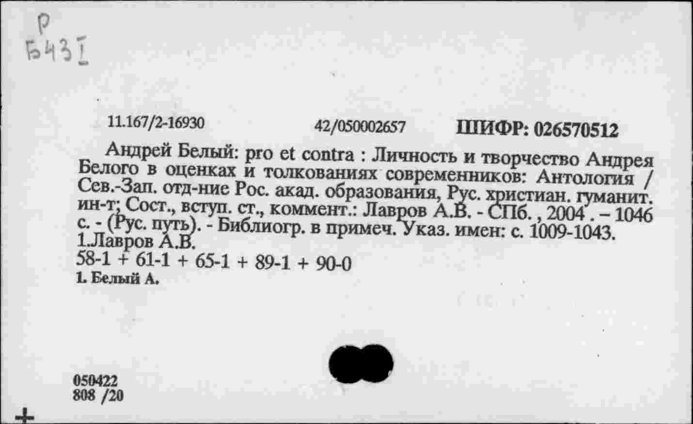 ﻿р
11.167/2-16930	42/050002657 ШИФР: 026570512
Андрей Белый: pro et contra : Личность и творчество Андрея Белого в оценках и толкованиях современников: Антология / Сев.-Зап. отд-ние Рос. акад, образования, Рус. христиан, туманит, ин-т; Сост., вступ. ст., коммент.: Лавров А.В. - СПб., 2004. -1046 с. - (Рус. путь). - Библиогр. в примеч. Указ, имен: с. 1009-1043.
1 Лавров А.В.
58-1 + 61-1 + 65-1 + 89-1 + 90-0
1. Белый А.
050422
808 /20